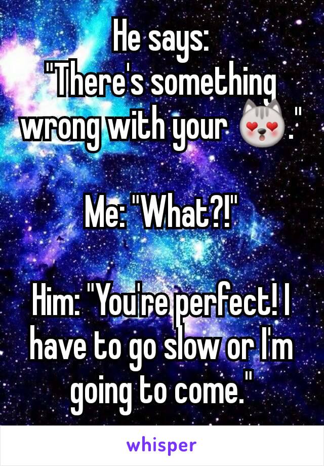 He says:
"There's something wrong with your 😻."

Me: "What?!"

Him: "You're perfect! I have to go slow or I'm going to come."
