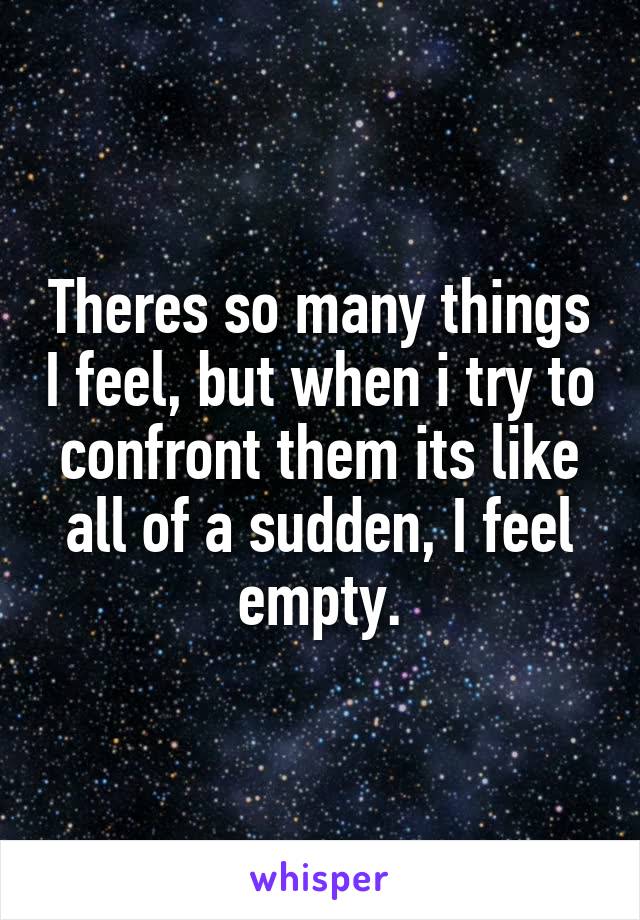 Theres so many things I feel, but when i try to confront them its like all of a sudden, I feel empty.