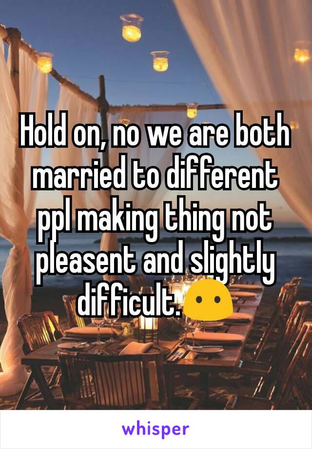 Hold on, no we are both married to different ppl making thing not pleasent and slightly difficult.😶