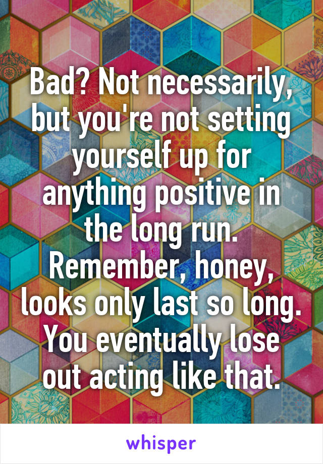 Bad? Not necessarily, but you're not setting yourself up for anything positive in the long run. Remember, honey, looks only last so long. You eventually lose out acting like that.