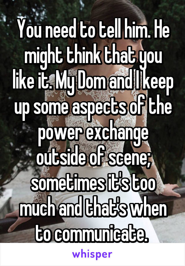 You need to tell him. He might think that you like it. My Dom and I keep up some aspects of the power exchange outside of scene; sometimes it's too much and that's when to communicate. 