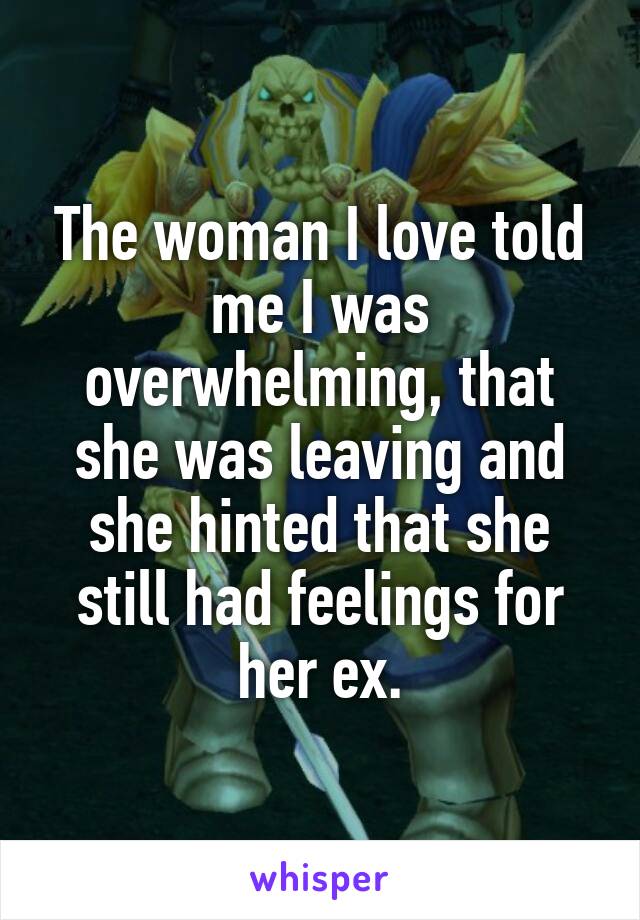 The woman I love told me I was overwhelming, that she was leaving and she hinted that she still had feelings for her ex.