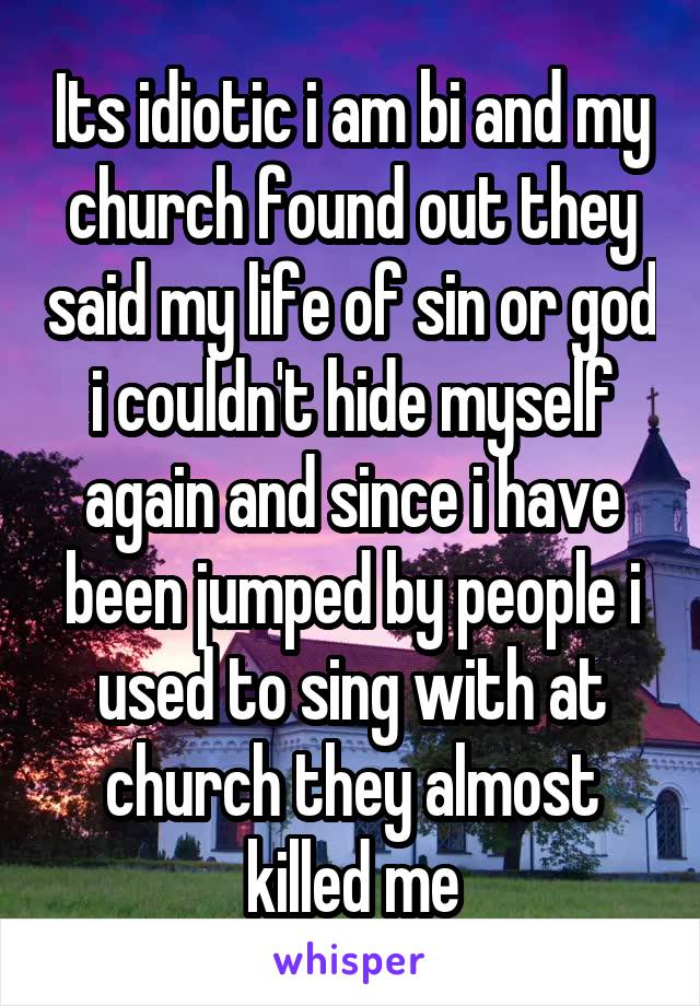 Its idiotic i am bi and my church found out they said my life of sin or god i couldn't hide myself again and since i have been jumped by people i used to sing with at church they almost killed me