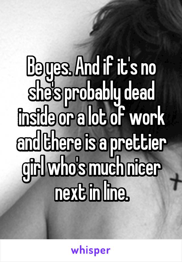 Be yes. And if it's no she's probably dead inside or a lot of work and there is a prettier girl who's much nicer next in line.