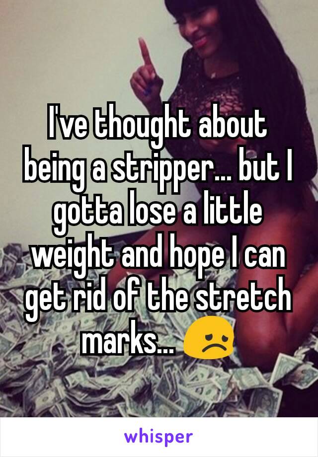 I've thought about being a stripper... but I gotta lose a little weight and hope I can get rid of the stretch marks... 😞