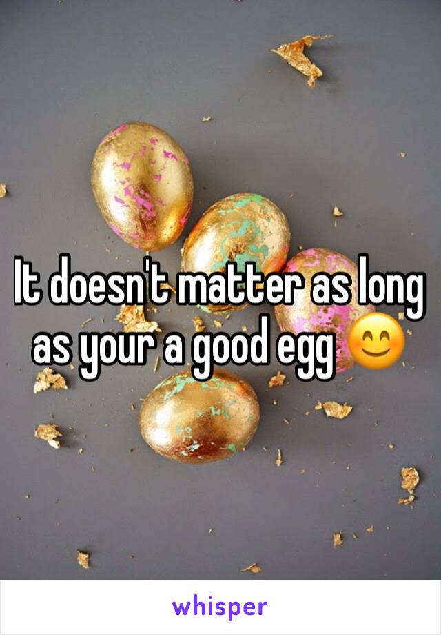 It doesn't matter as long as your a good egg 😊