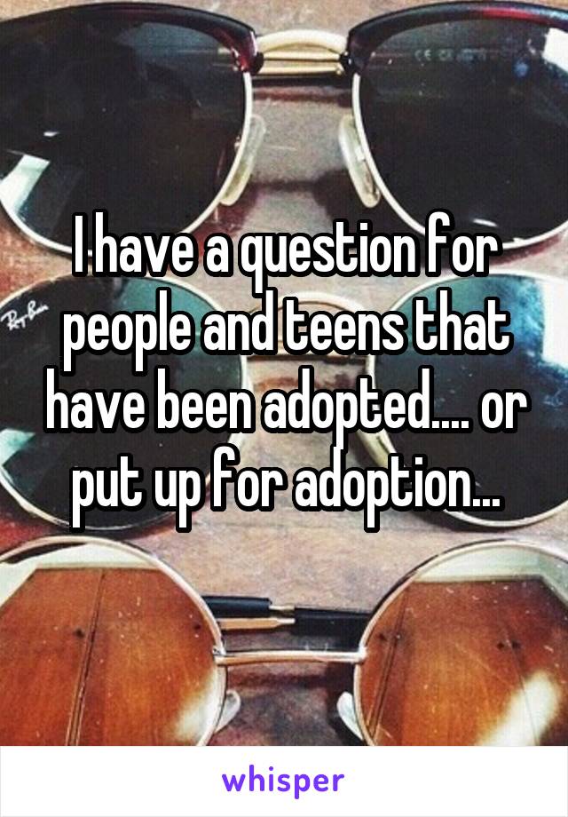 I have a question for people and teens that have been adopted.... or put up for adoption...
