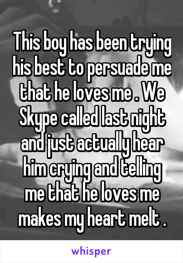 This boy has been trying his best to persuade me that he loves me . We Skype called last night and just actually hear him crying and telling me that he loves me makes my heart melt .