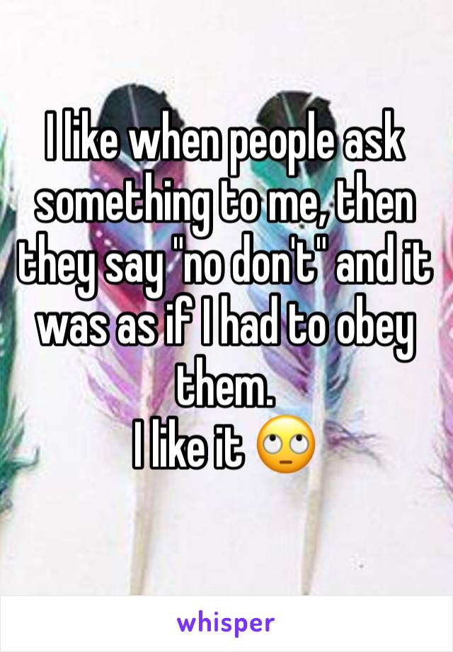 I like when people ask something to me, then they say "no don't" and it was as if I had to obey them.
I like it 🙄