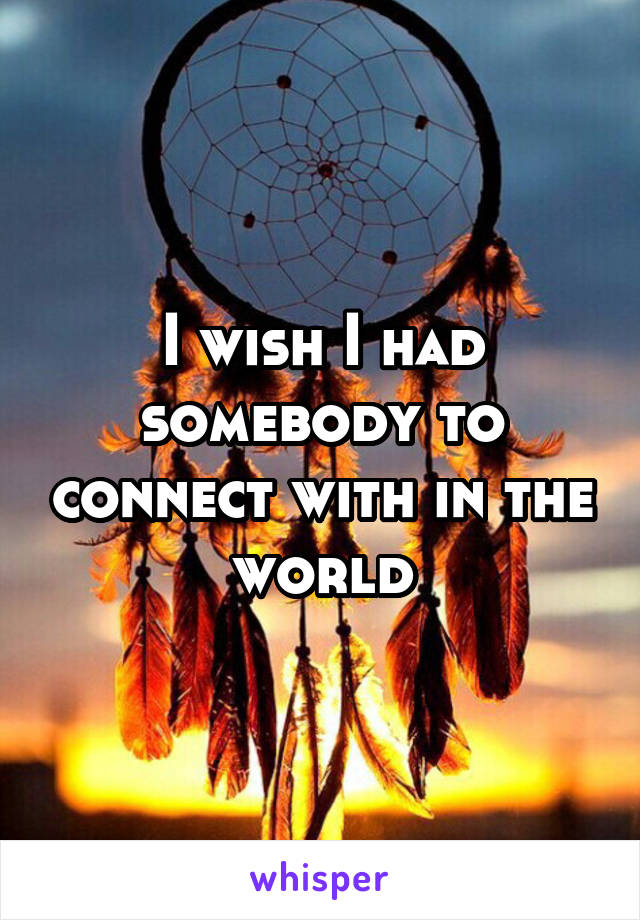 I wish I had somebody to connect with in the world