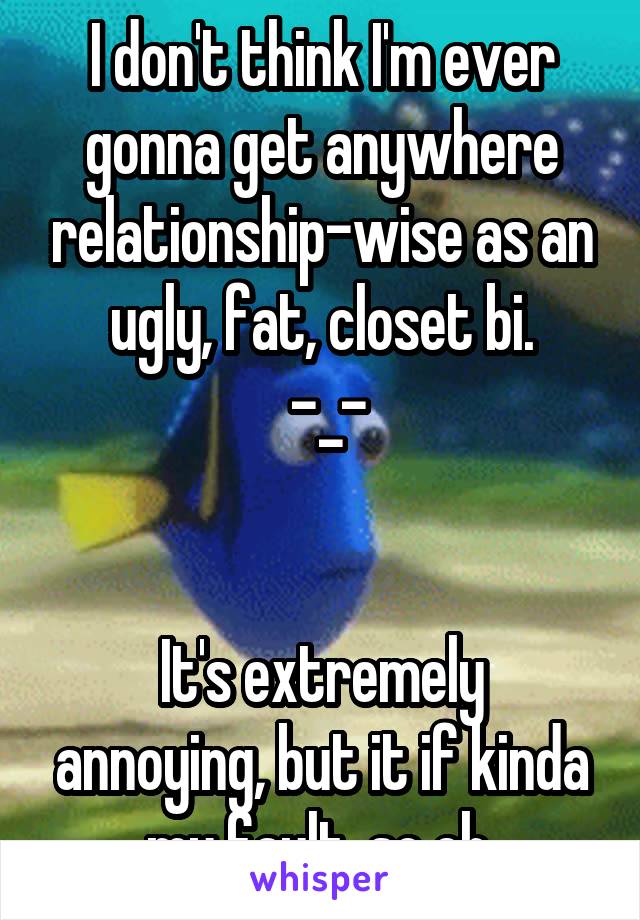 I don't think I'm ever gonna get anywhere relationship-wise as an ugly, fat, closet bi.
 -_-


It's extremely annoying, but it if kinda my fault, so eh.