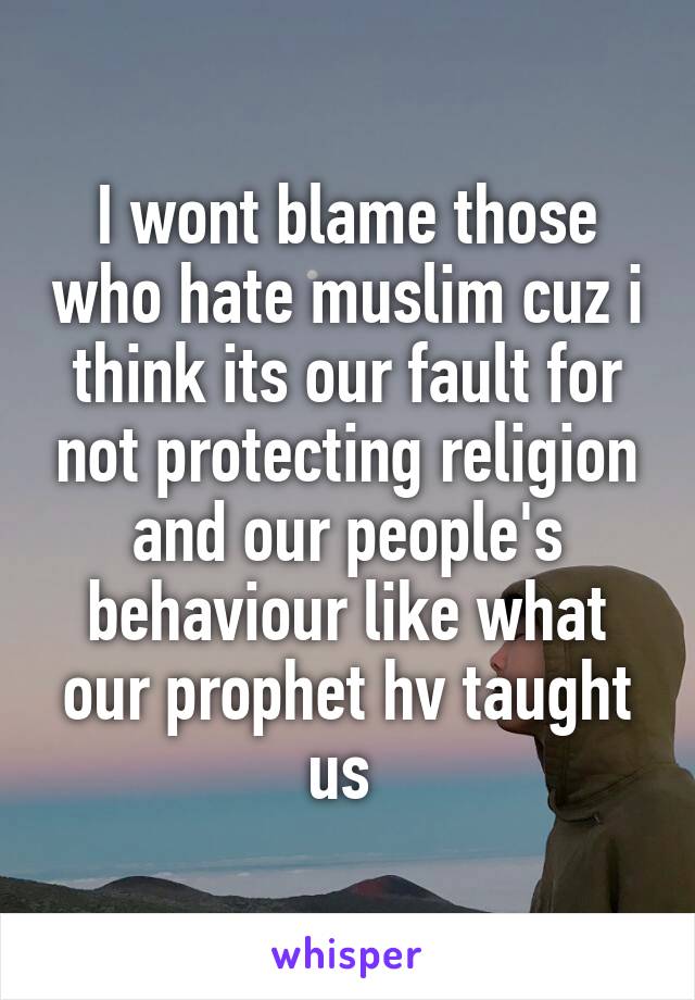 I wont blame those who hate muslim cuz i think its our fault for not protecting religion and our people's behaviour like what our prophet hv taught us 