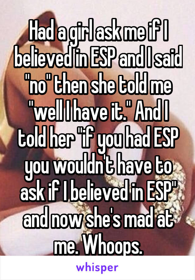 Had a girl ask me if I believed in ESP and I said "no" then she told me "well I have it." And I told her "if you had ESP you wouldn't have to ask if I believed in ESP" and now she's mad at me. Whoops.