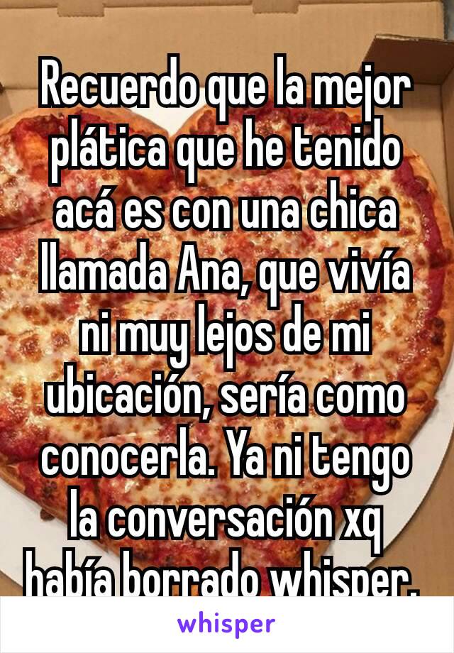 Recuerdo que la mejor plática que he tenido acá es con una chica llamada Ana, que vivía ni muy lejos de mi ubicación, sería como conocerla. Ya ni tengo la conversación xq había borrado whisper. 