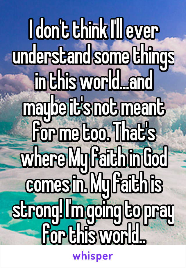 I don't think I'll ever understand some things in this world...and maybe it's not meant for me too. That's where My faith in God comes in. My faith is strong! I'm going to pray for this world..