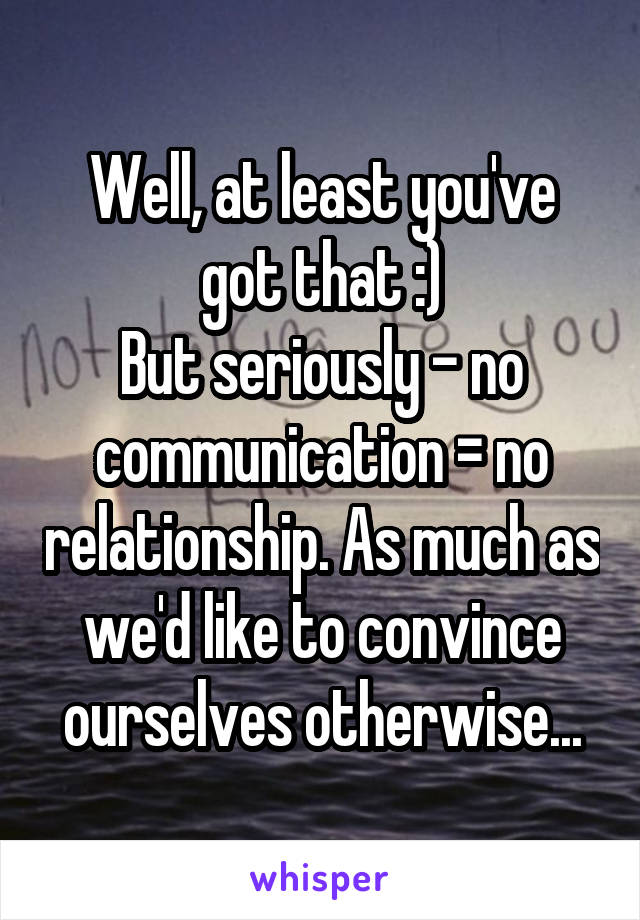 Well, at least you've got that :)
But seriously - no communication = no relationship. As much as we'd like to convince ourselves otherwise...