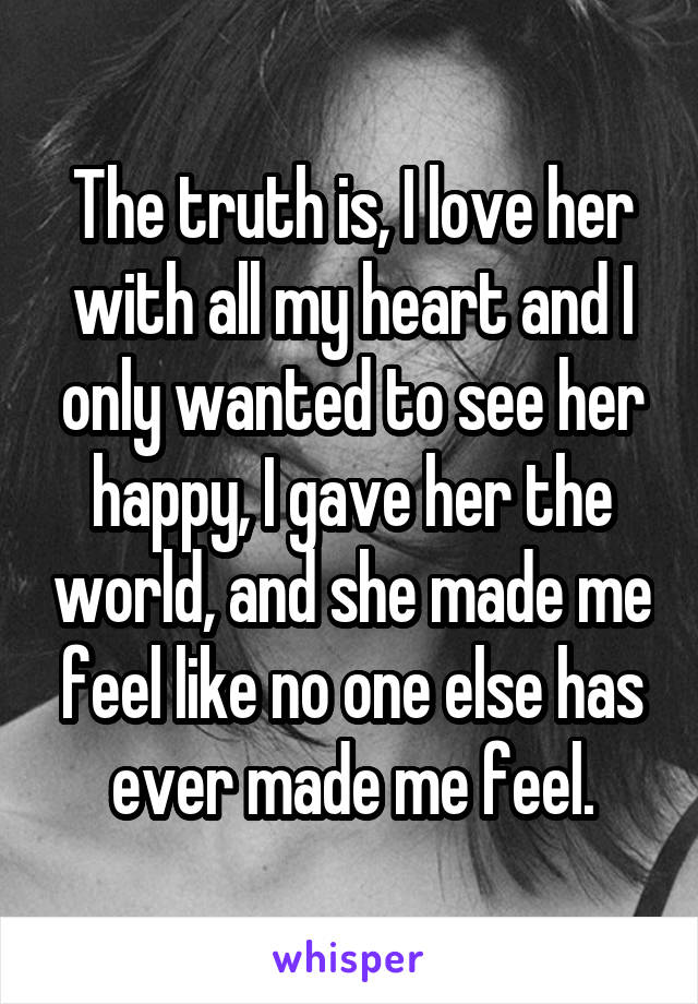 The truth is, I love her with all my heart and I only wanted to see her happy, I gave her the world, and she made me feel like no one else has ever made me feel.