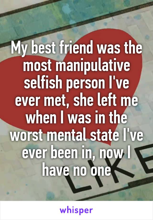 My best friend was the most manipulative selfish person I've ever met, she left me when I was in the worst mental state I've ever been in, now I have no one