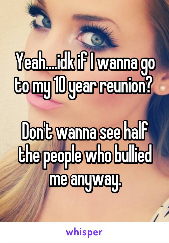 Yeah....idk if I wanna go to my 10 year reunion? 

Don't wanna see half the people who bullied me anyway.