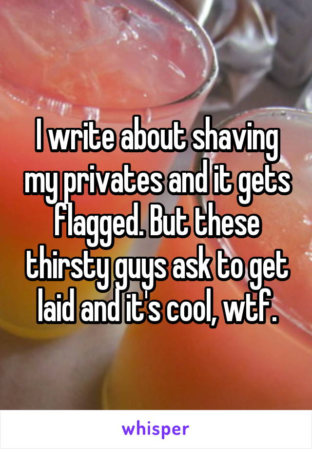 I write about shaving my privates and it gets flagged. But these thirsty guys ask to get laid and it's cool, wtf.