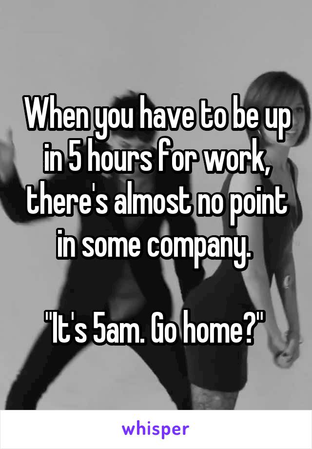 When you have to be up in 5 hours for work, there's almost no point in some company. 

"It's 5am. Go home?" 