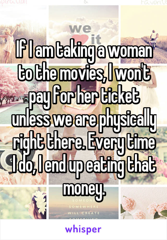 If I am taking a woman to the movies, I won't pay for her ticket unless we are physically right there. Every time I do, I end up eating that money.