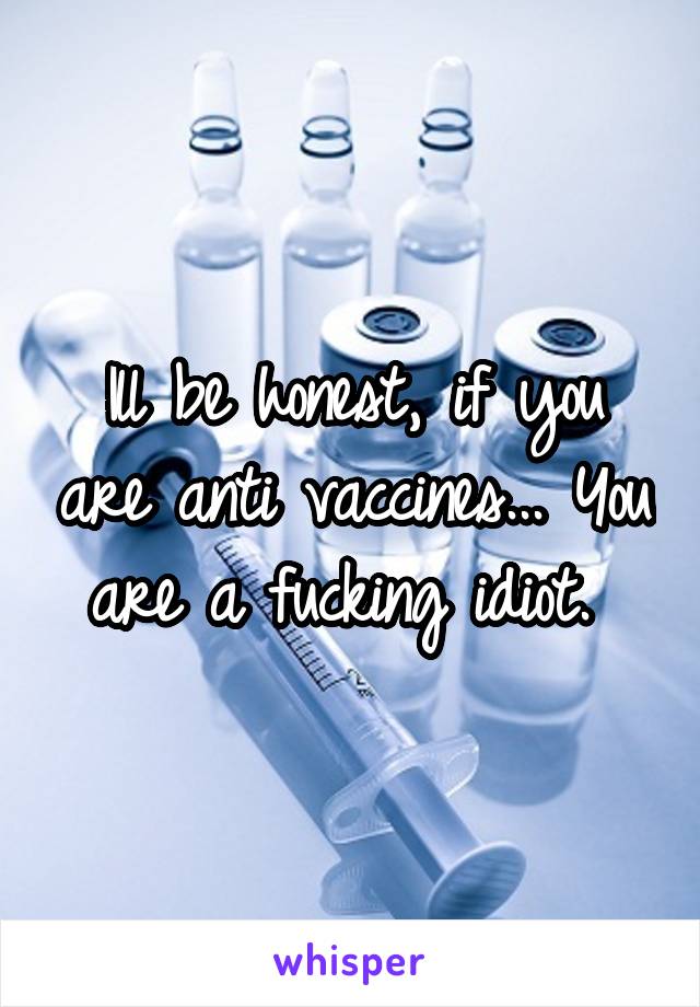 Ill be honest, if you are anti vaccines... You are a fucking idiot. 