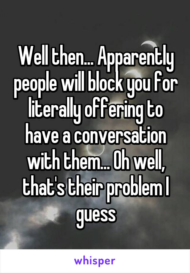 Well then... Apparently people will block you for literally offering to have a conversation with them... Oh well, that's their problem I guess