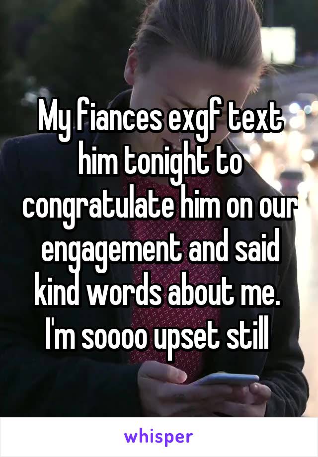 My fiances exgf text him tonight to congratulate him on our engagement and said kind words about me. 
I'm soooo upset still 