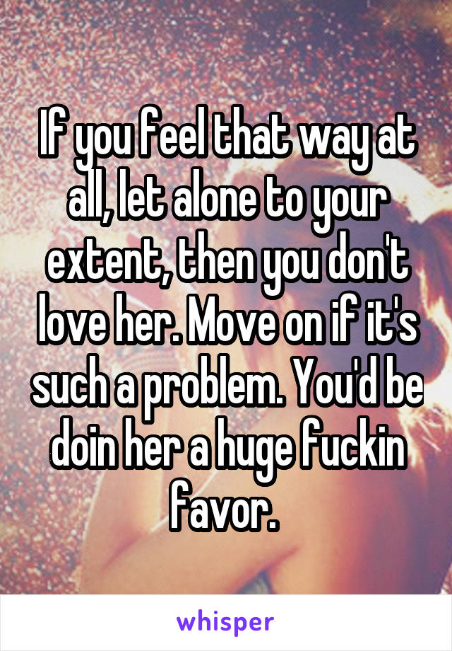 If you feel that way at all, let alone to your extent, then you don't love her. Move on if it's such a problem. You'd be doin her a huge fuckin favor. 