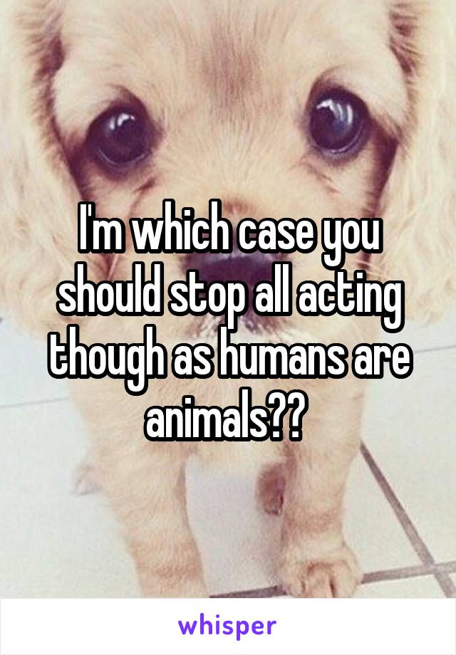 I'm which case you should stop all acting though as humans are animals?? 