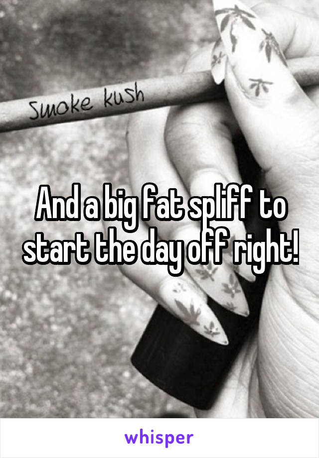 And a big fat spliff to start the day off right!