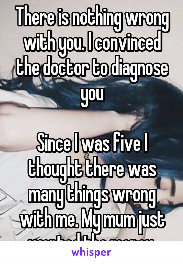 There is nothing wrong with you. I convinced the doctor to diagnose you

Since I was five I thought there was many things wrong with me. My mum just wanted the money 