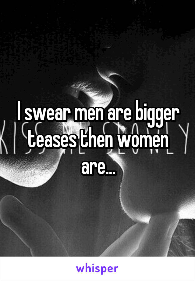 I swear men are bigger teases then women are...