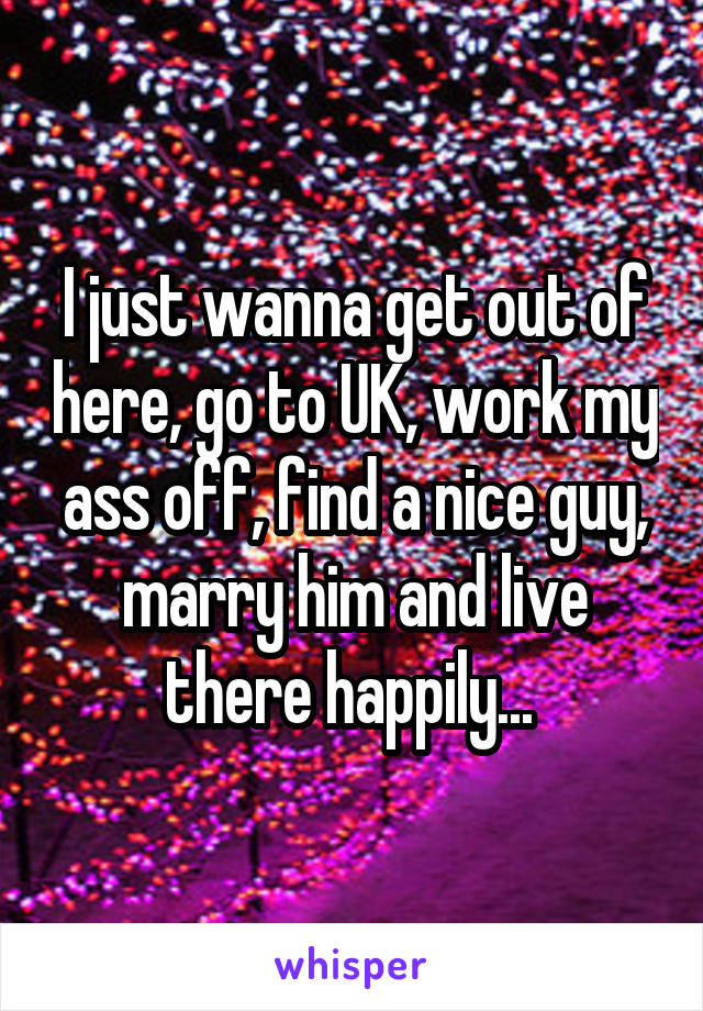 I just wanna get out of here, go to UK, work my ass off, find a nice guy, marry him and live there happily... 