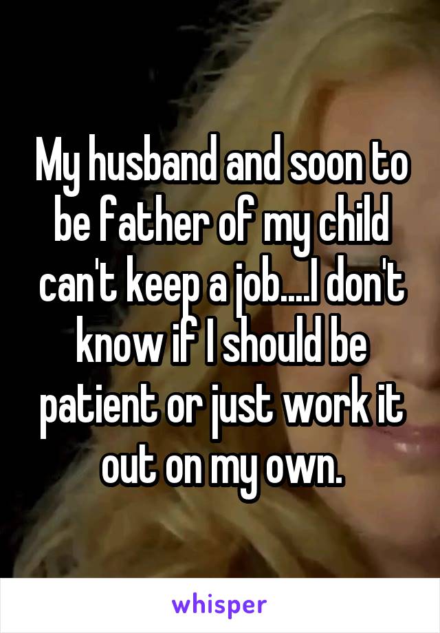 My husband and soon to be father of my child can't keep a job....I don't know if I should be patient or just work it out on my own.