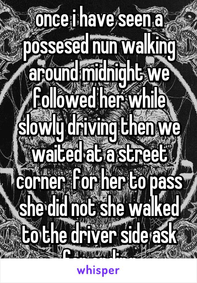 once i have seen a possesed nun walking around midnight we followed her while slowly driving then we waited at a street corner  for her to pass she did not she walked to the driver side ask for ending