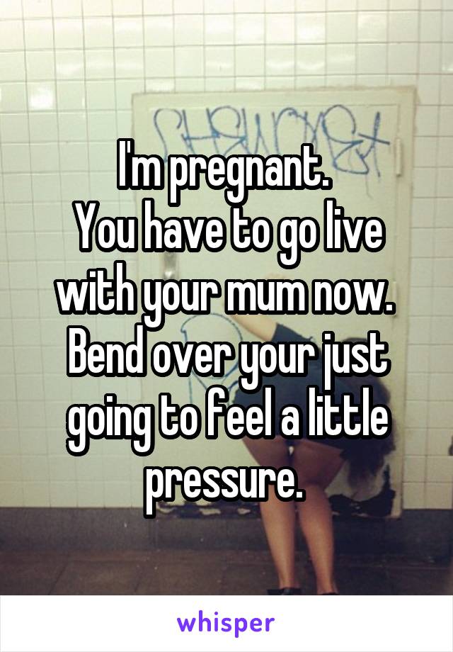 I'm pregnant. 
You have to go live with your mum now. 
Bend over your just going to feel a little pressure. 