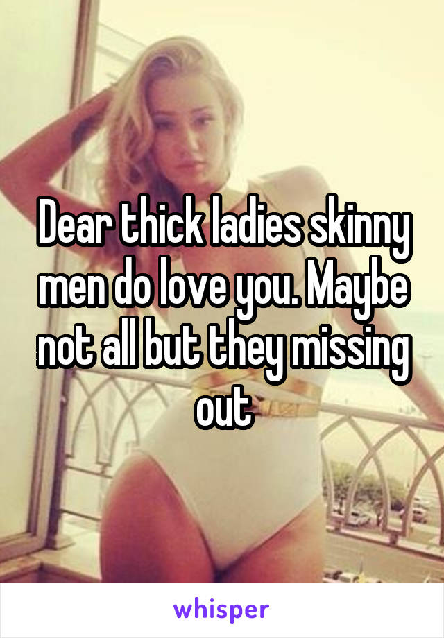 Dear thick ladies skinny men do love you. Maybe not all but they missing out