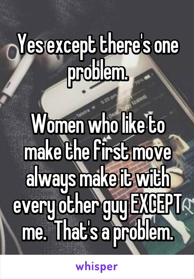 Yes except there's one problem.

Women who like to make the first move always make it with every other guy EXCEPT me.  That's a problem.