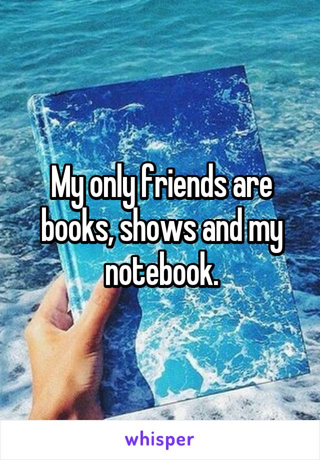 My only friends are books, shows and my notebook.