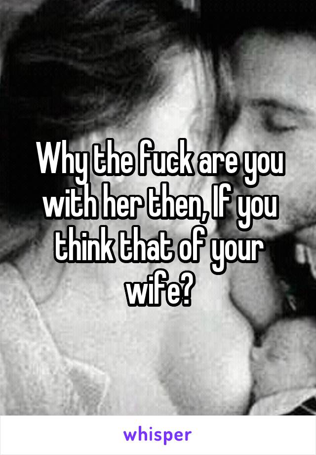 Why the fuck are you with her then, If you think that of your wife?