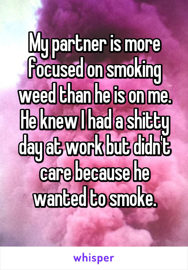 My partner is more focused on smoking weed than he is on me. He knew I had a shitty day at work but didn't care because he wanted to smoke.
