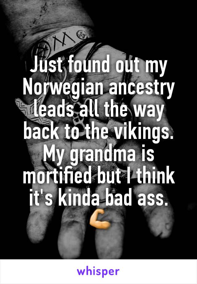 Just found out my Norwegian ancestry leads all the way back to the vikings. My grandma is mortified but I think it's kinda bad ass.
 💪