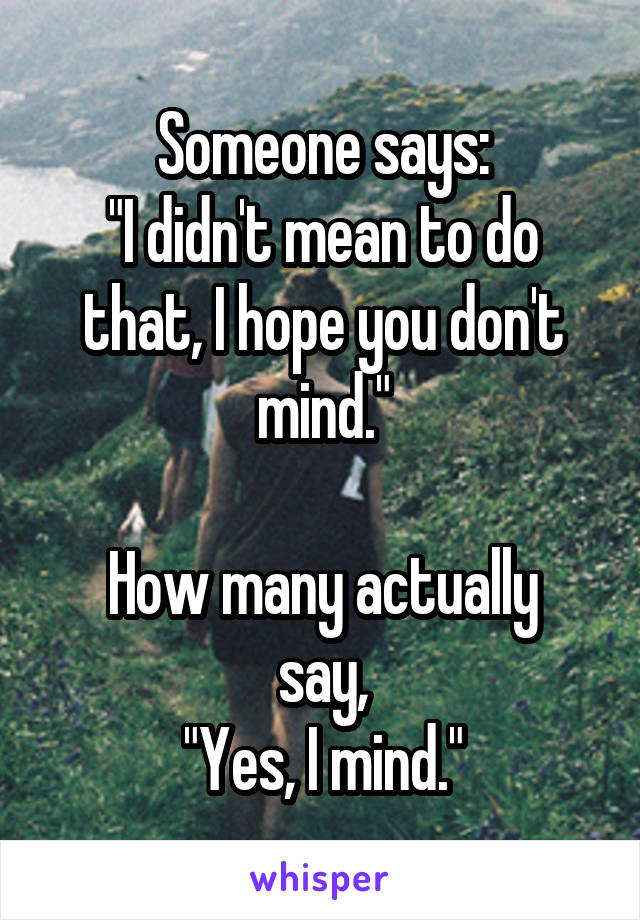 Someone says:
"I didn't mean to do that, I hope you don't mind."

How many actually say,
"Yes, I mind."