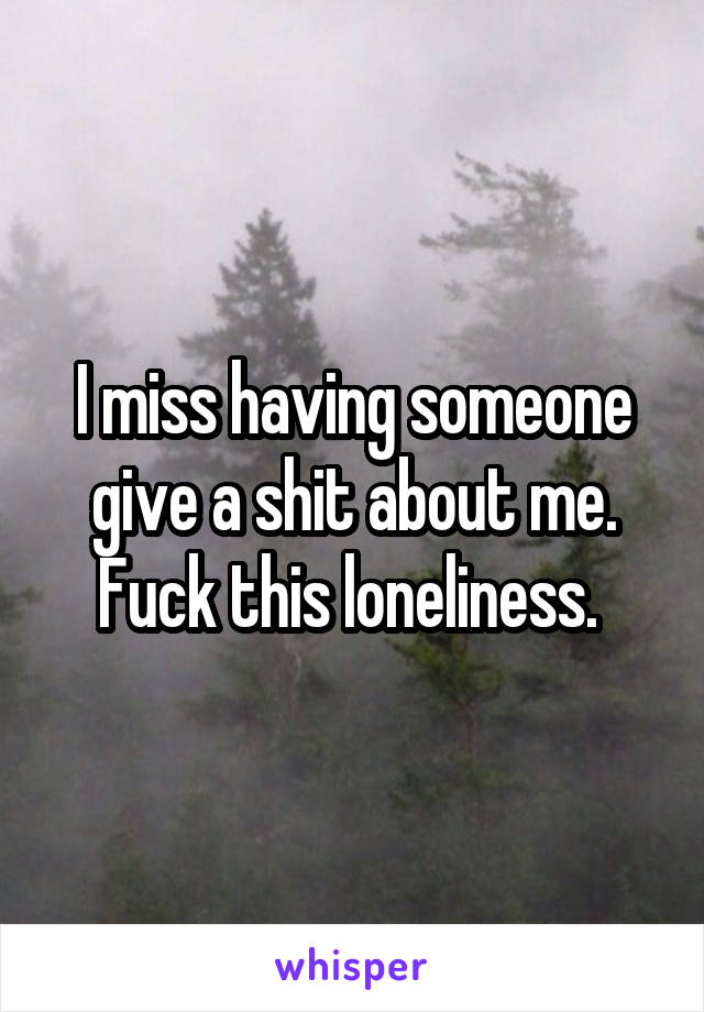 I miss having someone give a shit about me. Fuck this loneliness. 