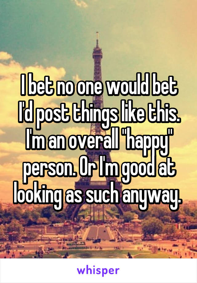 I bet no one would bet I'd post things like this. I'm an overall "happy" person. Or I'm good at looking as such anyway. 