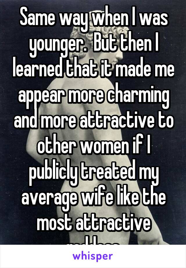 Same way when I was younger.  But then I learned that it made me appear more charming and more attractive to other women if I publicly treated my average wife like the most attractive goddess.