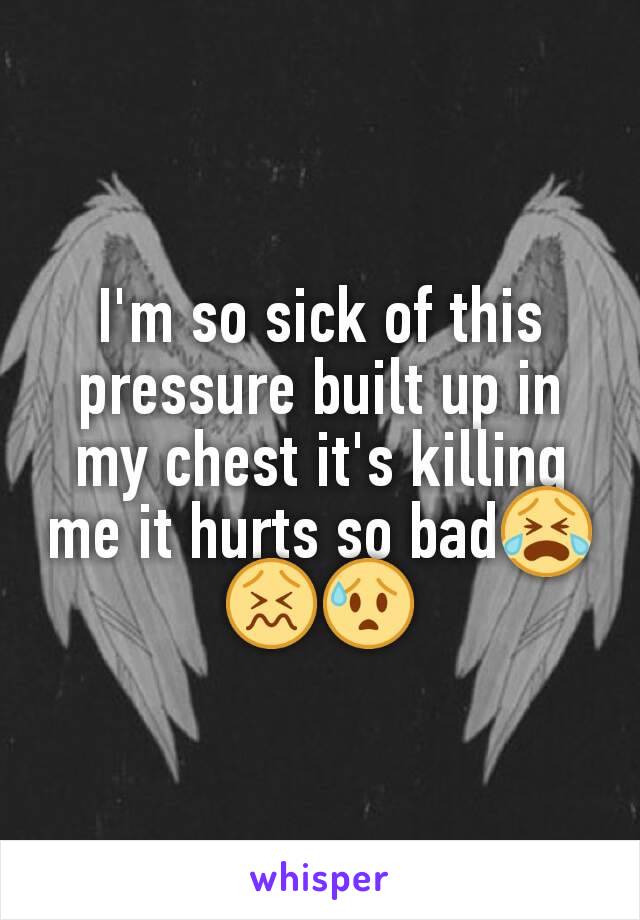 I'm so sick of this pressure built up in my chest it's killing me it hurts so bad😭😖😰