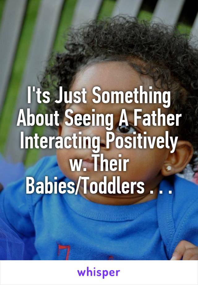 I'ts Just Something About Seeing A Father Interacting Positively w. Their Babies/Toddlers . . .